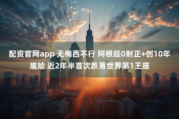 配资官网app 无梅西不行 阿根廷0射正+创10年尴尬 近2年半首次跌落世界第1王座