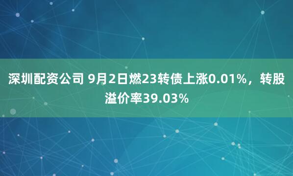 深圳配资公司 9月2日燃23转债上涨0.01%，转股溢价率39.03%