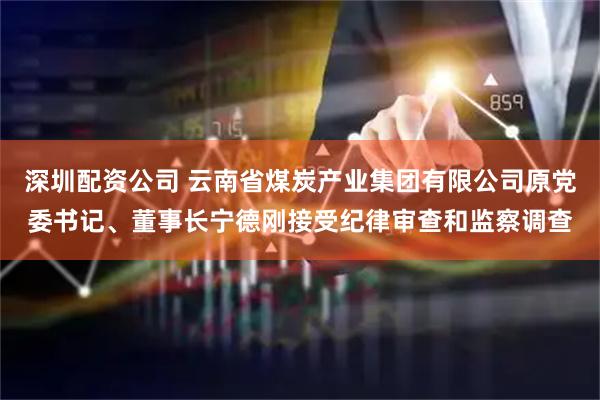 深圳配资公司 云南省煤炭产业集团有限公司原党委书记、董事长宁德刚接受纪律审查和监察调查