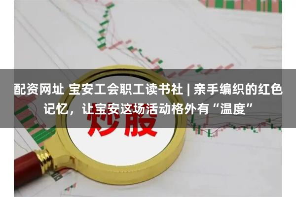 配资网址 宝安工会职工读书社 | 亲手编织的红色记忆，让宝安这场活动格外有“温度”