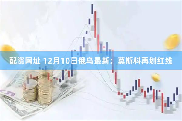 配资网址 12月10日俄乌最新：莫斯科再划红线