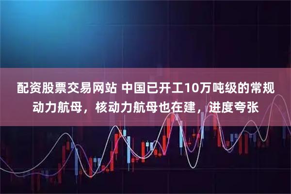 配资股票交易网站 中国已开工10万吨级的常规动力航母，核动力航母也在建，进度夸张