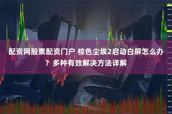 配资网股票配资门户 棕色尘埃2启动白屏怎么办？多种有效解决方法详解