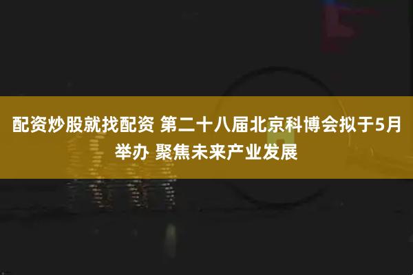 配资炒股就找配资 第二十八届北京科博会拟于5月举办 聚焦未来产业发展