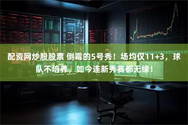 配资网炒股股票 倒霉的5号秀！场均仅11+3，球队不培养，如今连新秀赛都无缘！