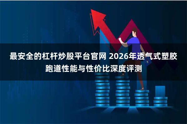 最安全的杠杆炒股平台官网 2026年透气式塑胶跑道性能与性价比深度评测