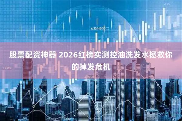 股票配资神器 2026红榜实测控油洗发水拯救你的掉发危机