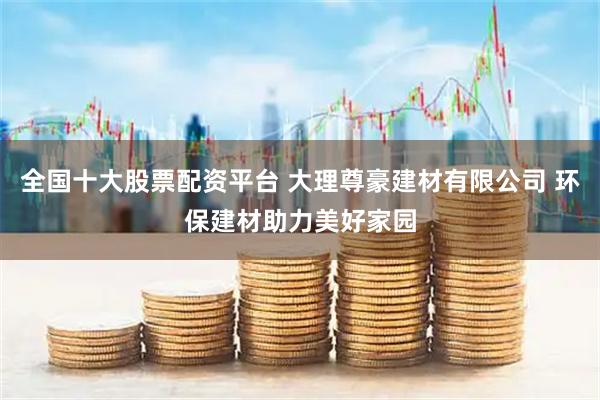 全国十大股票配资平台 大理尊豪建材有限公司 环保建材助力美好家园
