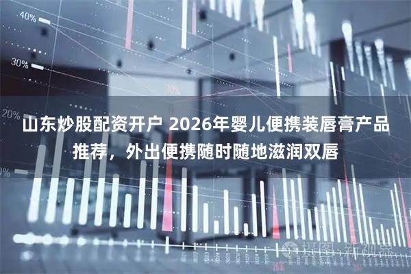 山东炒股配资开户 2026年婴儿便携装唇膏产品推荐，外出便携随时随地滋润双唇
