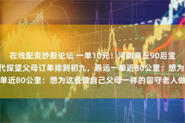 在线配资炒股论坛 一单10元！河南商丘90后宝妈跑腿当“临时女儿”，代探望父母订单排到初九，最远一单近80公里：想为这些像自己父母一样的留守老人做点什么