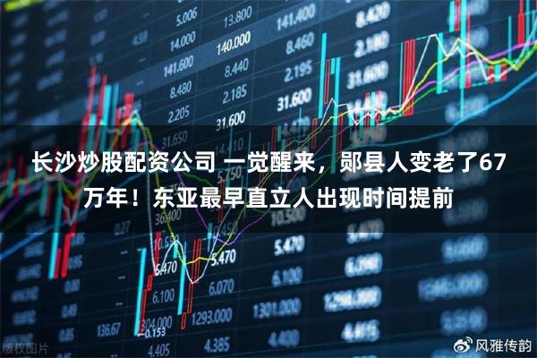 长沙炒股配资公司 一觉醒来，郧县人变老了67万年！东亚最早直立人出现时间提前