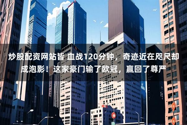 炒股配资网站皆 血战120分钟，奇迹近在咫尺却成泡影！这家豪门输了欧冠，赢回了尊严