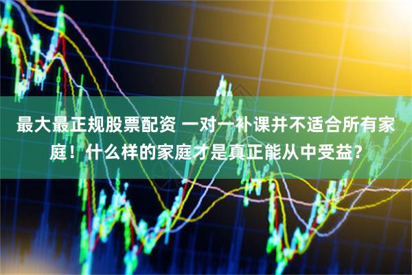 最大最正规股票配资 一对一补课并不适合所有家庭！什么样的家庭才是真正能从中受益？