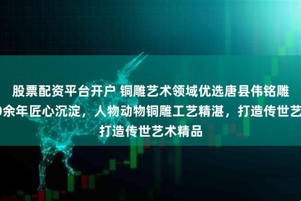 股票配资平台开户 铜雕艺术领域优选唐县伟铭雕塑，10余年匠心沉淀，人物动物铜雕工艺精湛，打造传世艺术精品