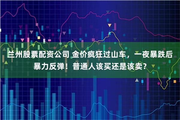兰州股票配资公司 金价疯狂过山车，一夜暴跌后暴力反弹！普通人该买还是该卖？