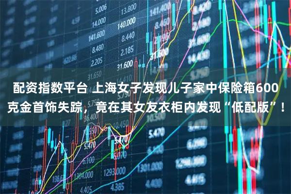配资指数平台 上海女子发现儿子家中保险箱600克金首饰失踪，竟在其女友衣柜内发现“低配版”！