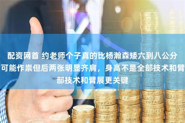 配资网首 约老师个子真的比杨瀚森矮六到八公分吗，角度可能作祟但后两张明显齐肩，身高不是全部技术和臂展更关键