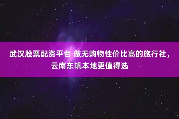 武汉股票配资平台 做无购物性价比高的旅行社，云南东帆本地更值得选