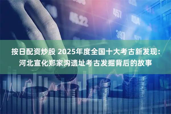 按日配资炒股 2025年度全国十大考古新发现：河北宣化郑家沟遗址考古发掘背后的故事
