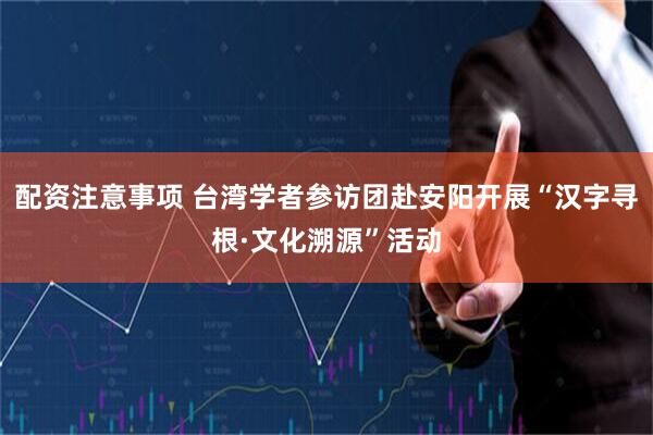 配资注意事项 台湾学者参访团赴安阳开展“汉字寻根·文化溯源”活动