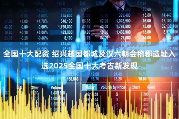 全国十大配资 绍兴越国都城及汉六朝会稽郡遗址入选2025全国十大考古新发现