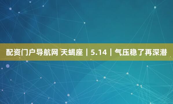 配资门户导航网 天蝎座｜5.14｜气压稳了再深潜