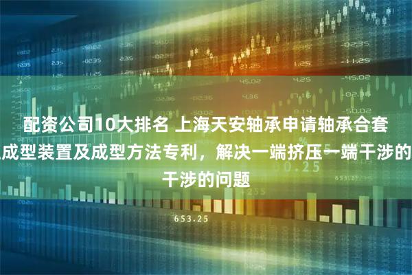 配资公司10大排名 上海天安轴承申请轴承合套挤压成型装置及成型方法专利，解决一端挤压一端干涉的问题