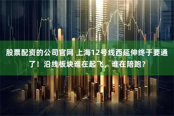 股票配资的公司官网 上海12号线西延伸终于要通了！沿线板块谁在起飞，谁在陪跑？