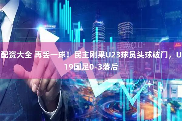 配资大全 再丢一球！民主刚果U23球员头球破门，U19国足0-3落后