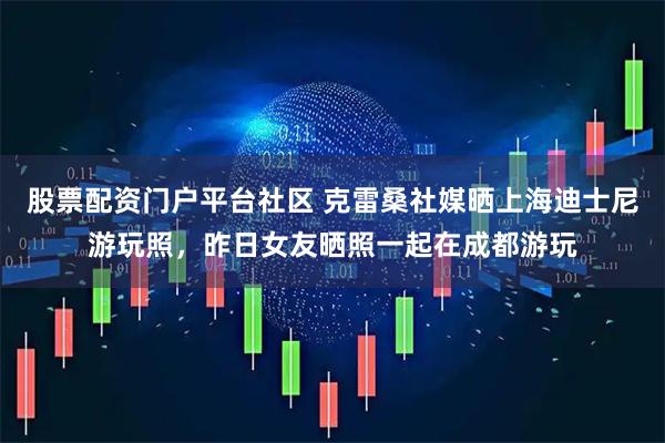股票配资门户平台社区 克雷桑社媒晒上海迪士尼游玩照，昨日女友晒照一起在成都游玩